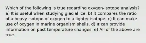 Which of the following is true regarding oxygen-isotope analysis? a) It is useful when studying glacial ice. b) It compares the ratio of a heavy isotope of oxygen to a lighter isotope. c) It can make use of oxygen in marine organism shells. d) It can provide information on past temperature changes. e) All of the above are true.