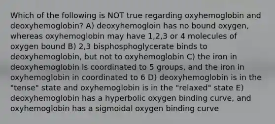 Which of the following is NOT true regarding oxyhemoglobin and deoxyhemoglobin? A) deoxyhemogloin has no bound oxygen, whereas oxyhemoglobin may have 1,2,3 or 4 molecules of oxygen bound B) 2,3 bisphosphoglycerate binds to deoxyhemoglobin, but not to oxyhemoglobin C) the iron in deoxyhemoglobin is coordinated to 5 groups, and the iron in oxyhemoglobin in coordinated to 6 D) deoxyhemoglobin is in the "tense" state and oxyhemoglobin is in the "relaxed" state E) deoxyhemoglobin has a hyperbolic oxygen binding curve, and oxyhemoglobin has a sigmoidal oxygen binding curve