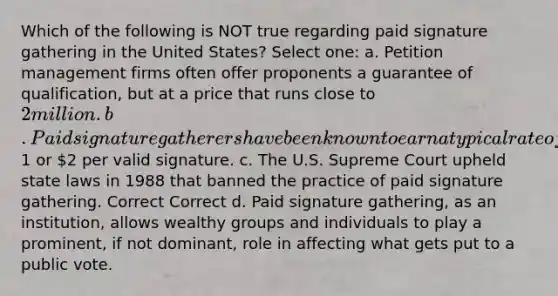 Which of the following is NOT true regarding paid signature gathering in the United States? Select one: a. Petition management firms often offer proponents a guarantee of qualification, but at a price that runs close to 2 million. b. Paid signature gatherers have been known to earn a typical rate of1 or 2 per valid signature. c. The U.S. Supreme Court upheld state laws in 1988 that banned the practice of paid signature gathering. Correct Correct d. Paid signature gathering, as an institution, allows wealthy groups and individuals to play a prominent, if not dominant, role in affecting what gets put to a public vote.