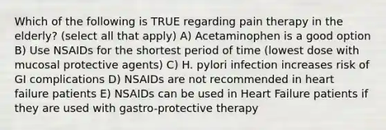 Which of the following is TRUE regarding pain therapy in the elderly? (select all that apply) A) Acetaminophen is a good option B) Use NSAIDs for the shortest period of time (lowest dose with mucosal protective agents) C) H. pylori infection increases risk of GI complications D) NSAIDs are not recommended in heart failure patients E) NSAIDs can be used in Heart Failure patients if they are used with gastro-protective therapy