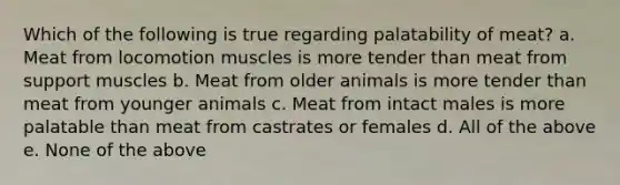 Which of the following is true regarding palatability of meat? a. Meat from locomotion muscles is more tender than meat from support muscles b. Meat from older animals is more tender than meat from younger animals c. Meat from intact males is more palatable than meat from castrates or females d. All of the above e. None of the above