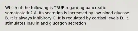 Which of the following is TRUE regarding pancreatic somatostatin? A. Its secretion is increased by low blood glucose B. It is always inhibitory C. It is regulated by cortisol levels D. It stimulates insulin and glucagon secretion