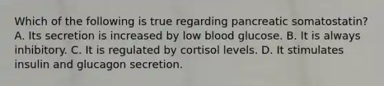 Which of the following is true regarding pancreatic somatostatin? A. Its secretion is increased by low blood glucose. B. It is always inhibitory. C. It is regulated by cortisol levels. D. It stimulates insulin and glucagon secretion.