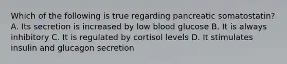 Which of the following is true regarding pancreatic somatostatin? A. Its secretion is increased by low blood glucose B. It is always inhibitory C. It is regulated by cortisol levels D. It stimulates insulin and glucagon secretion