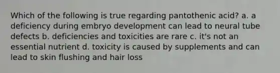 Which of the following is true regarding pantothenic acid? a. a deficiency during embryo development can lead to neural tube defects b. deficiencies and toxicities are rare c. it's not an essential nutrient d. toxicity is caused by supplements and can lead to skin flushing and hair loss