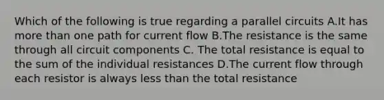 Which of the following is true regarding a parallel circuits A.It has more than one path for current flow B.The resistance is the same through all circuit components C. The total resistance is equal to the sum of the individual resistances D.The current flow through each resistor is always less than the total resistance