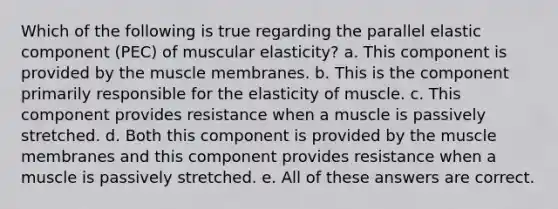 Which of the following is true regarding the parallel elastic component (PEC) of muscular elasticity? a. This component is provided by the muscle membranes. b. This is the component primarily responsible for the elasticity of muscle. c. This component provides resistance when a muscle is passively stretched. d. Both this component is provided by the muscle membranes and this component provides resistance when a muscle is passively stretched. e. All of these answers are correct.