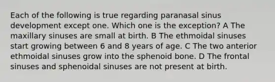 Each of the following is true regarding paranasal sinus development except one. Which one is the exception? A The maxillary sinuses are small at birth. B The ethmoidal sinuses start growing between 6 and 8 years of age. C The two anterior ethmoidal sinuses grow into the sphenoid bone. D The frontal sinuses and sphenoidal sinuses are not present at birth.