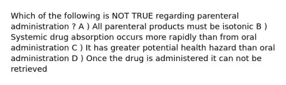 Which of the following is NOT TRUE regarding parenteral administration ? A ) All parenteral products must be isotonic B ) Systemic drug absorption occurs more rapidly than from oral administration C ) It has greater potential health hazard than oral administration D ) Once the drug is administered it can not be retrieved