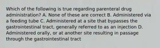 Which of the following is true regarding parenteral drug administration? A. None of these are correct B. Administered via a feeding tube C. Administered at a site that bypasses the gastrointestinal tract, generally referred to as an injection D. Administered orally, or at another site resulting in passage through the gastrointestinal tract