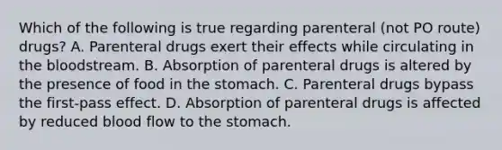 Which of the following is true regarding parenteral (not PO route) drugs? A. Parenteral drugs exert their effects while circulating in the bloodstream. B. Absorption of parenteral drugs is altered by the presence of food in the stomach. C. Parenteral drugs bypass the first-pass effect. D. Absorption of parenteral drugs is affected by reduced blood flow to the stomach.