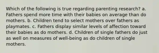 Which of the following is true regarding parenting research? a. Fathers spend more time with their babies on average than do mothers. b. Children tend to select mothers over fathers as playmates. c. Fathers display similar levels of affection toward their babies as do mothers. d. Children of single fathers do just as well on measures of well-being as do children of single mothers.