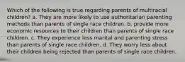 Which of the following is true regarding parents of multiracial children? a. They are more likely to use authoritarian parenting methods than parents of single race children. b. provide more economic resources to their children than parents of single race children. c. They experience less marital and parenting stress than parents of single race children. d. They worry less about their children being rejected than parents of single race children.