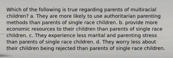 Which of the following is true regarding parents of multiracial children? a. They are more likely to use authoritarian parenting methods than parents of single race children. b. provide more economic resources to their children than parents of single race children. c. They experience less marital and parenting stress than parents of single race children. d. They worry less about their children being rejected than parents of single race children.