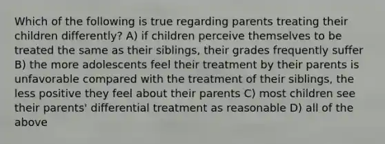 Which of the following is true regarding parents treating their children differently? A) if children perceive themselves to be treated the same as their siblings, their grades frequently suffer B) the more adolescents feel their treatment by their parents is unfavorable compared with the treatment of their siblings, the less positive they feel about their parents C) most children see their parents' differential treatment as reasonable D) all of the above