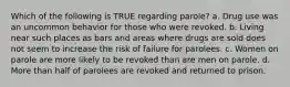 Which of the following is TRUE regarding parole? a. Drug use was an uncommon behavior for those who were revoked. b. Living near such places as bars and areas where drugs are sold does not seem to increase the risk of failure for parolees. c. Women on parole are more likely to be revoked than are men on parole. d. More than half of parolees are revoked and returned to prison.