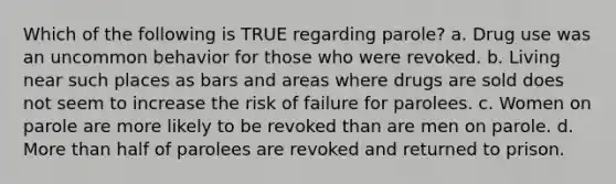 Which of the following is TRUE regarding parole? a. Drug use was an uncommon behavior for those who were revoked. b. Living near such places as bars and areas where drugs are sold does not seem to increase the risk of failure for parolees. c. Women on parole are more likely to be revoked than are men on parole. d. More than half of parolees are revoked and returned to prison.