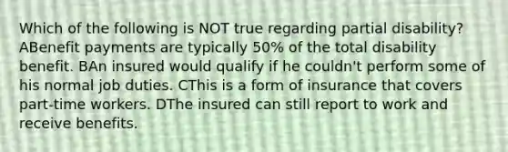 Which of the following is NOT true regarding partial disability? ABenefit payments are typically 50% of the total disability benefit. BAn insured would qualify if he couldn't perform some of his normal job duties. CThis is a form of insurance that covers part-time workers. DThe insured can still report to work and receive benefits.