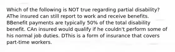 Which of the following is NOT true regarding partial disability? AThe insured can still report to work and receive benefits. BBenefit payments are typically 50% of the total disability benefit. CAn insured would qualify if he couldn't perform some of his normal job duties. DThis is a form of insurance that covers part-time workers.