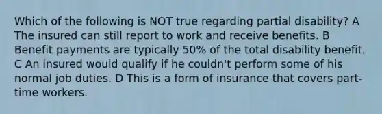 Which of the following is NOT true regarding partial disability? A The insured can still report to work and receive benefits. B Benefit payments are typically 50% of the total disability benefit. C An insured would qualify if he couldn't perform some of his normal job duties. D This is a form of insurance that covers part-time workers.