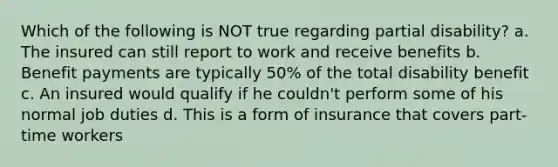 Which of the following is NOT true regarding partial disability? a. The insured can still report to work and receive benefits b. Benefit payments are typically 50% of the total disability benefit c. An insured would qualify if he couldn't perform some of his normal job duties d. This is a form of insurance that covers part-time workers