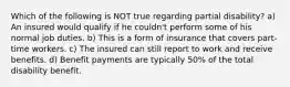 Which of the following is NOT true regarding partial disability? a) An insured would qualify if he couldn't perform some of his normal job duties. b) This is a form of insurance that covers part-time workers. c) The insured can still report to work and receive benefits. d) Benefit payments are typically 50% of the total disability benefit.