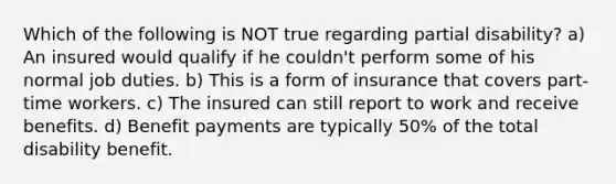 Which of the following is NOT true regarding partial disability? a) An insured would qualify if he couldn't perform some of his normal job duties. b) This is a form of insurance that covers part-time workers. c) The insured can still report to work and receive benefits. d) Benefit payments are typically 50% of the total disability benefit.