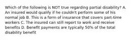 Which of the following is NOT true regarding partial disability? A. An insured would qualify if he couldn't perform some of his normal job B. This is a form of insurance that covers part-time workers C. The insured can still report to work and receive benefits D. Benefit payments are typically 50% of the total disability benefit