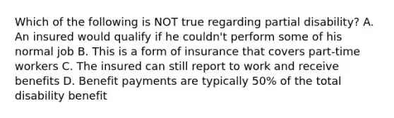 Which of the following is NOT true regarding partial disability? A. An insured would qualify if he couldn't perform some of his normal job B. This is a form of insurance that covers part-time workers C. The insured can still report to work and receive benefits D. Benefit payments are typically 50% of the total disability benefit