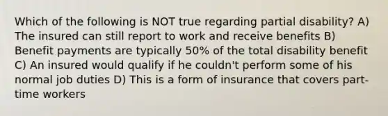 Which of the following is NOT true regarding partial disability? A) The insured can still report to work and receive benefits B) Benefit payments are typically 50% of the total disability benefit C) An insured would qualify if he couldn't perform some of his normal job duties D) This is a form of insurance that covers part-time workers