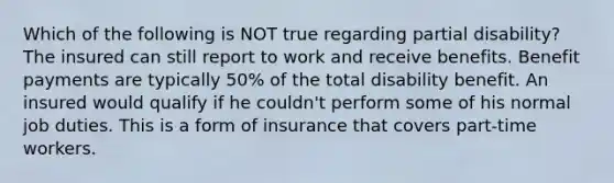 Which of the following is NOT true regarding partial disability? The insured can still report to work and receive benefits. Benefit payments are typically 50% of the total disability benefit. An insured would qualify if he couldn't perform some of his normal job duties. This is a form of insurance that covers part-time workers.