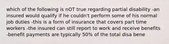 which of the following is nOT true regarding partial disability -an insured would qualify if he couldn't perform some of his normal job duties -this is a form of insurance that covers part time workers -the insured can still report to work and receive benefits -benefit payments are typically 50% of the total disa bene