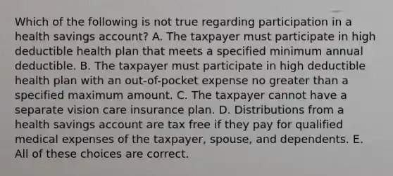 Which of the following is not true regarding participation in a health savings account? A. The taxpayer must participate in high deductible health plan that meets a specified minimum annual deductible. B. The taxpayer must participate in high deductible health plan with an out-of-pocket expense no greater than a specified maximum amount. C. The taxpayer cannot have a separate vision care insurance plan. D. Distributions from a health savings account are tax free if they pay for qualified medical expenses of the taxpayer, spouse, and dependents. E. All of these choices are correct.