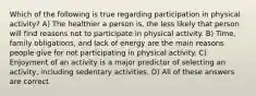 Which of the following is true regarding participation in physical activity? A) The healthier a person is, the less likely that person will find reasons not to participate in physical activity. B) Time, family obligations, and lack of energy are the main reasons people give for not participating in physical activity. C) Enjoyment of an activity is a major predictor of selecting an activity, including sedentary activities. D) All of these answers are correct