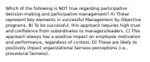 Which of the following is NOT true regarding participative decision-making and participative management? A) These represent key elements in successful Management by Objective programs. B) To be successful, this approach requires high trust and confidence from subordinates to managers/leaders. C) This approach always has a positive impact on employee motivation and performance, regardless of context. D) These are likely to positively impact organizational fairness perceptions (i.e., procedural fairness).