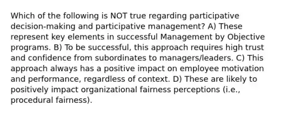 Which of the following is NOT true regarding participative decision-making and participative management? A) These represent key elements in successful Management by Objective programs. B) To be successful, this approach requires high trust and confidence from subordinates to managers/leaders. C) This approach always has a positive impact on employee motivation and performance, regardless of context. D) These are likely to positively impact organizational fairness perceptions (i.e., procedural fairness).