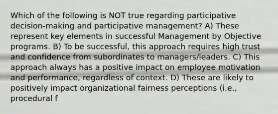 Which of the following is NOT true regarding participative decision-making and participative management? A) These represent key elements in successful Management by Objective programs. B) To be successful, this approach requires high trust and confidence from subordinates to managers/leaders. C) This approach always has a positive impact on employee motivation and performance, regardless of context. D) These are likely to positively impact organizational fairness perceptions (i.e., procedural f