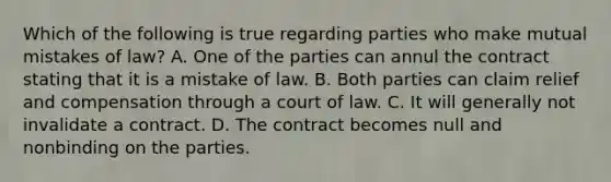 Which of the following is true regarding parties who make mutual mistakes of law? A. One of the parties can annul the contract stating that it is a mistake of law. B. Both parties can claim relief and compensation through a court of law. C. It will generally not invalidate a contract. D. The contract becomes null and nonbinding on the parties.