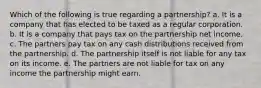 Which of the following is true regarding a partnership? a. It is a company that has elected to be taxed as a regular corporation. b. It is a company that pays tax on the partnership net income. c. The partners pay tax on any cash distributions received from the partnership. d. The partnership itself is not liable for any tax on its income. e. The partners are not liable for tax on any income the partnership might earn.