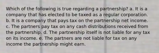 Which of the following is true regarding a partnership? a. It is a company that has elected to be taxed as a regular corporation. b. It is a company that pays tax on the partnership net income. c. The partners pay tax on any cash distributions received from the partnership. d. The partnership itself is not liable for any tax on its income. e. The partners are not liable for tax on any income the partnership might earn.