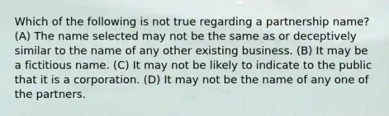 Which of the following is not true regarding a partnership name? (A) The name selected may not be the same as or deceptively similar to the name of any other existing business. (B) It may be a fictitious name. (C) It may not be likely to indicate to the public that it is a corporation. (D) It may not be the name of any one of the partners.