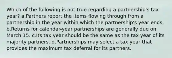 Which of the following is not true regarding a partnership's tax year? a.Partners report the items flowing through from a partnership in the year within which the partnership's year ends. b.Returns for calendar-year partnerships are generally due on March 15. c.Its tax year should be the same as the tax year of its majority partners. d.Partnerships may select a tax year that provides the maximum tax deferral for its partners.