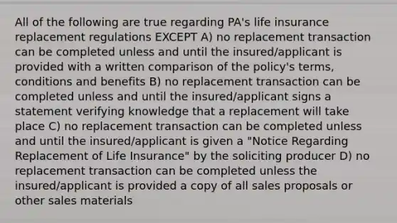 All of the following are true regarding PA's life insurance replacement regulations EXCEPT A) no replacement transaction can be completed unless and until the insured/applicant is provided with a written comparison of the policy's terms, conditions and benefits B) no replacement transaction can be completed unless and until the insured/applicant signs a statement verifying knowledge that a replacement will take place C) no replacement transaction can be completed unless and until the insured/applicant is given a "Notice Regarding Replacement of Life Insurance" by the soliciting producer D) no replacement transaction can be completed unless the insured/applicant is provided a copy of all sales proposals or other sales materials