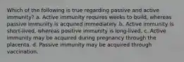 Which of the following is true regarding passive and active immunity? a. Active immunity requires weeks to build, whereas passive immunity is acquired immediately. b. Active immunity is short-lived, whereas positive immunity is long-lived. c. Active immunity may be acquired during pregnancy through the placenta. d. Passive immunity may be acquired through vaccination.