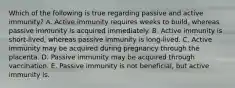 Which of the following is true regarding passive and active immunity? A. Active immunity requires weeks to build, whereas passive immunity is acquired immediately. B. Active immunity is short-lived, whereas passive immunity is long-lived. C. Active immunity may be acquired during pregnancy through the placenta. D. Passive immunity may be acquired through vaccination. E. Passive immunity is not beneficial, but active immunity is.