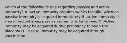 Which of the following is true regarding passive and active immunity? A. Active immunity requires weeks to build, whereas passive immunity is acquired immediately B. Active immunity is short-lived, whereas passive immunity is long- lived C. Active immunity may be acquired during pregnancy through the placenta D. Passive immunity may be acquired through vaccination.