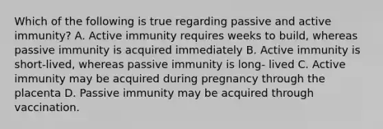 Which of the following is true regarding passive and active immunity? A. Active immunity requires weeks to build, whereas passive immunity is acquired immediately B. Active immunity is short-lived, whereas passive immunity is long- lived C. Active immunity may be acquired during pregnancy through the placenta D. Passive immunity may be acquired through vaccination.