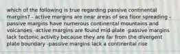 which of the following is true regarding passive continental margins? - active margins are near areas of sea floor spreading - passive margins have numerous continental mountains and volcanoes -active margins are found mid-plate -passive margins lack tectonic activity because they are far from the divergent plate boundary -passive margins lack a continental rise