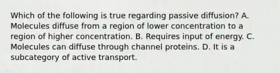Which of the following is true regarding passive diffusion? A. Molecules diffuse from a region of lower concentration to a region of higher concentration. B. Requires input of energy. C. Molecules can diffuse through channel proteins. D. It is a subcategory of active transport.