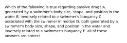 Which of the following is true regarding passive drag? A. generated by a swimmer's body size, shape, and position in the water B. inversely related to a swimmer's buoyancy C. associated with the swimmer in motion D. both generated by a swimmer's body size, shape, and position in the water and inversely related to a swimmer's buoyancy E. all of these answers are correct